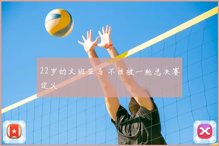 22岁的文班亚马 不该被一轮总决赛定义