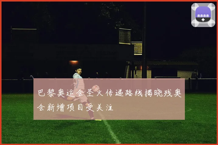 巴黎奥运会圣火传递路线揭晓残奥会新增项目受关注