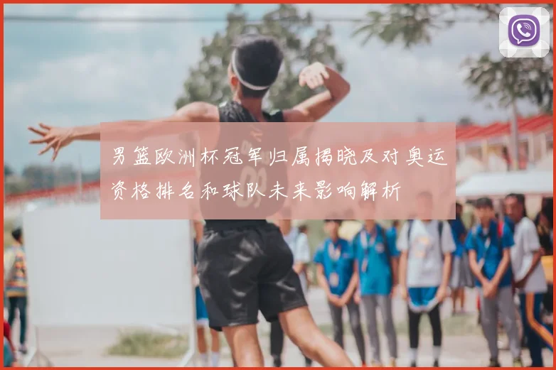 男篮欧洲杯冠军归属揭晓及对奥运资格排名和球队未来影响解析