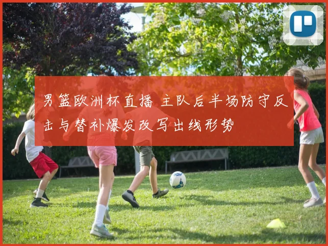 男篮欧洲杯直播 主队后半场防守反击与替补爆发改写出线形势