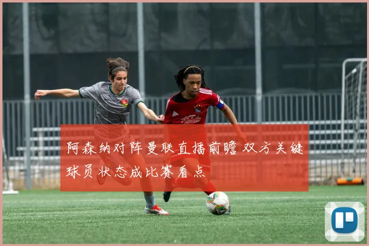 阿森纳对阵曼联直播前瞻 双方关键球员状态成比赛看点