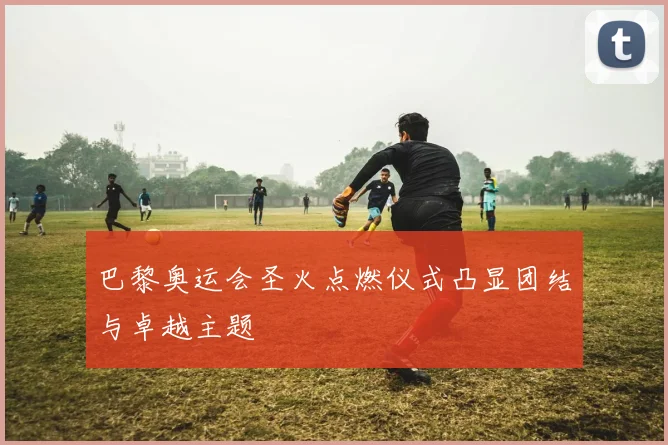 巴黎奥运会圣火点燃仪式凸显团结与卓越主题