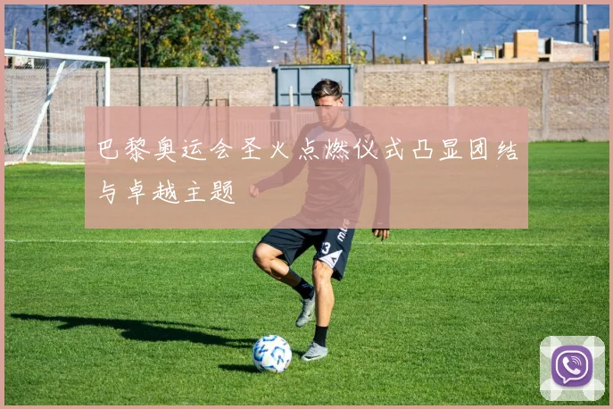 巴黎奥运会圣火点燃仪式凸显团结与卓越主题