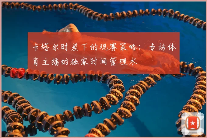 卡塔尔时差下的观赛策略:专访体育主播的独家时间管理术