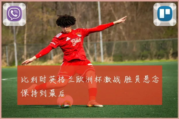 比利时英格兰欧洲杯激战 胜负悬念保持到最后