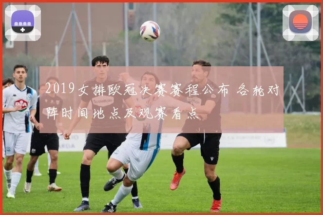 2019女排欧冠决赛赛程公布 各轮对阵时间地点及观赛看点