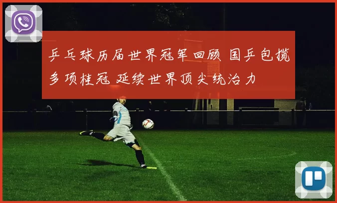 乒乓球历届世界冠军回顾 国乒包揽多项桂冠 延续世界顶尖统治力