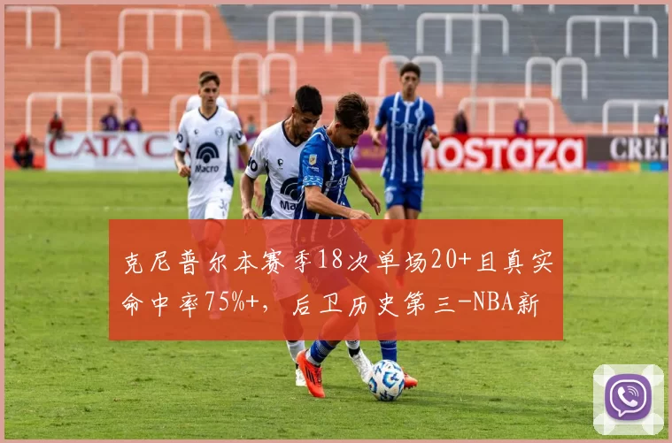 克尼普尔本赛季18次单场20+且真实命中率75%+，后卫历史第三-NBA新闻