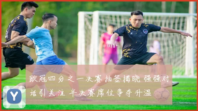 欧冠四分之一决赛抽签揭晓 强强对话引关注 半决赛席位争夺升温