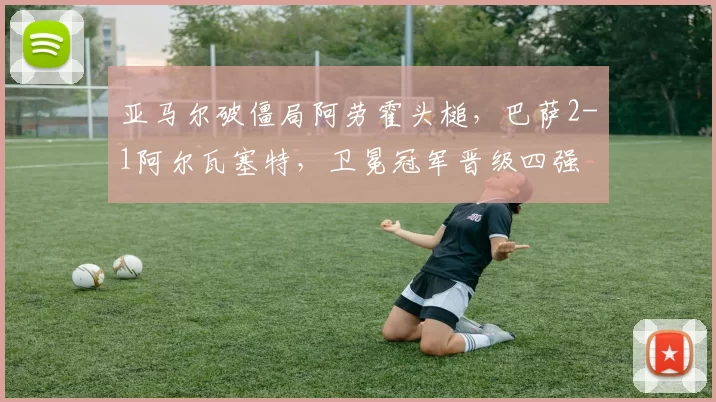 亚马尔破僵局阿劳霍头槌，巴萨2-1阿尔瓦塞特，卫冕冠军晋级四强