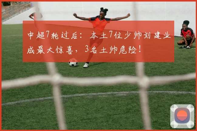 中超7轮过后：本土7位少帅刘建业成最大惊喜，3名土帅危险！