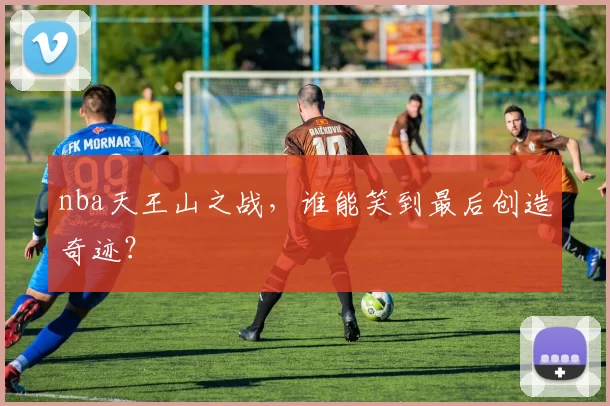 nba天王山之战，谁能笑到最后创造奇迹？