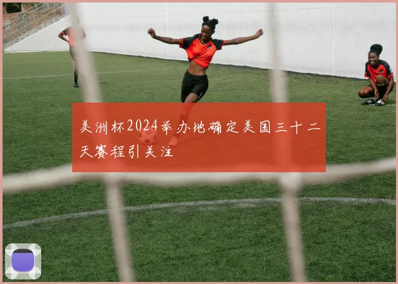 美洲杯2024举办地确定美国三十二天赛程引关注