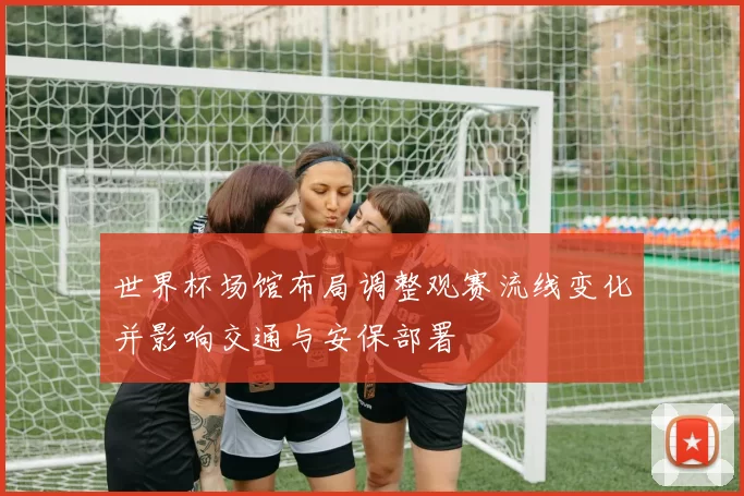 世界杯场馆布局调整观赛流线变化并影响交通与安保部署