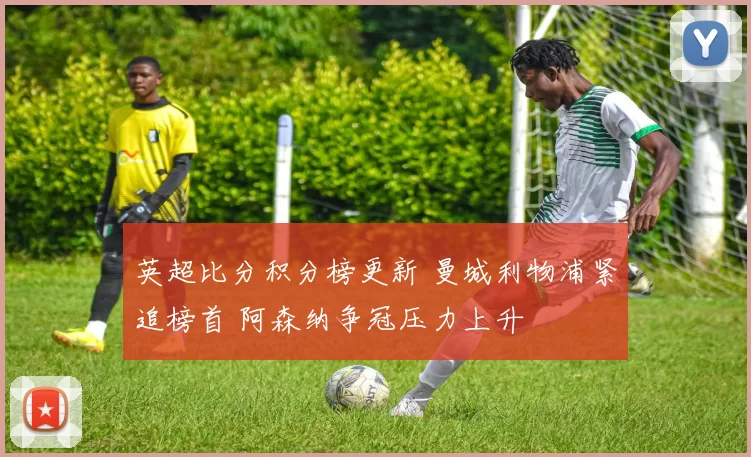 英超比分积分榜更新 曼城利物浦紧追榜首 阿森纳争冠压力上升