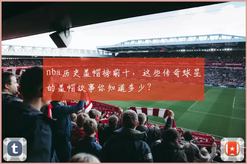 nba历史盖帽榜前十，这些传奇球星的盖帽故事你知道多少？