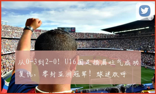 从0-3到2-0！U16国足扬眉吐气成功复仇，零封亚洲冠军！球迷欢呼