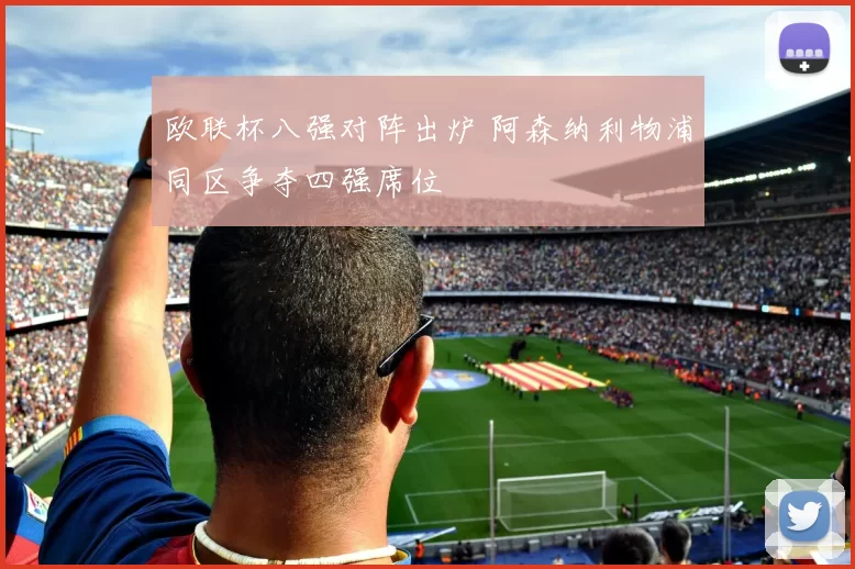 欧联杯八强对阵出炉 阿森纳利物浦同区争夺四强席位