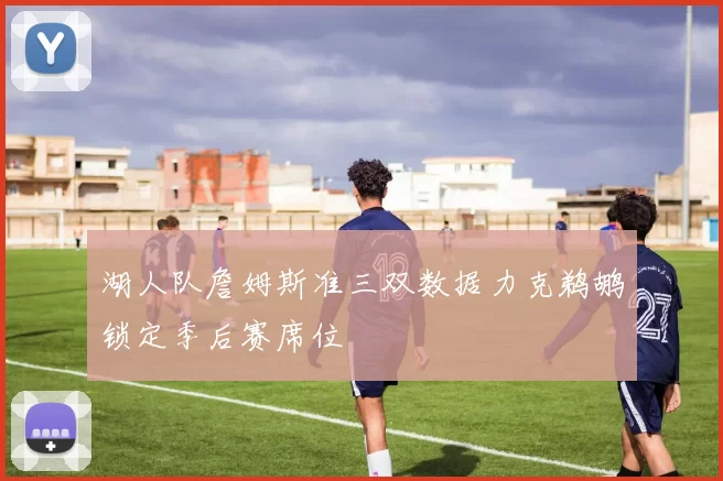 湖人队詹姆斯准三双数据力克鹈鹕锁定季后赛席位