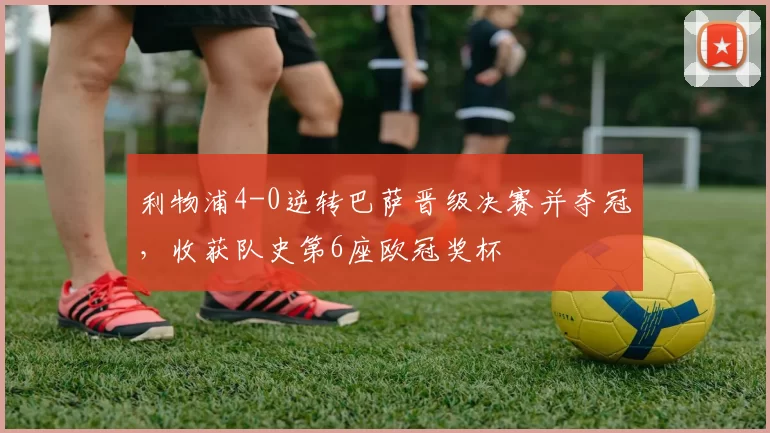 利物浦4-0逆转巴萨晋级决赛并夺冠，收获队史第6座欧冠奖杯