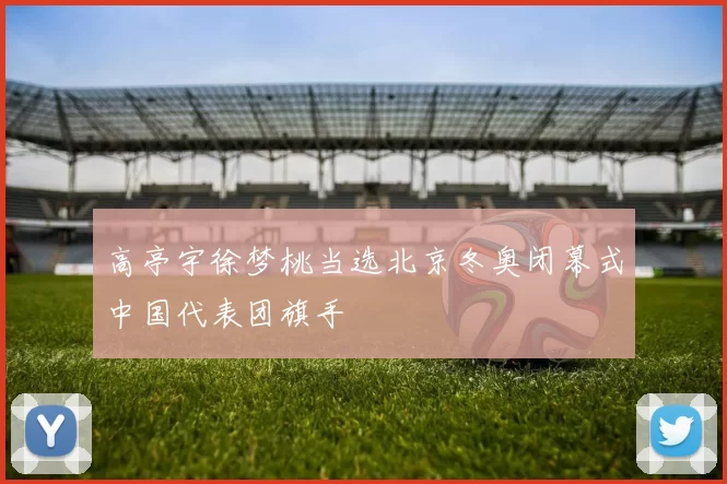 高亭宇徐梦桃当选北京冬奥闭幕式中国代表团旗手