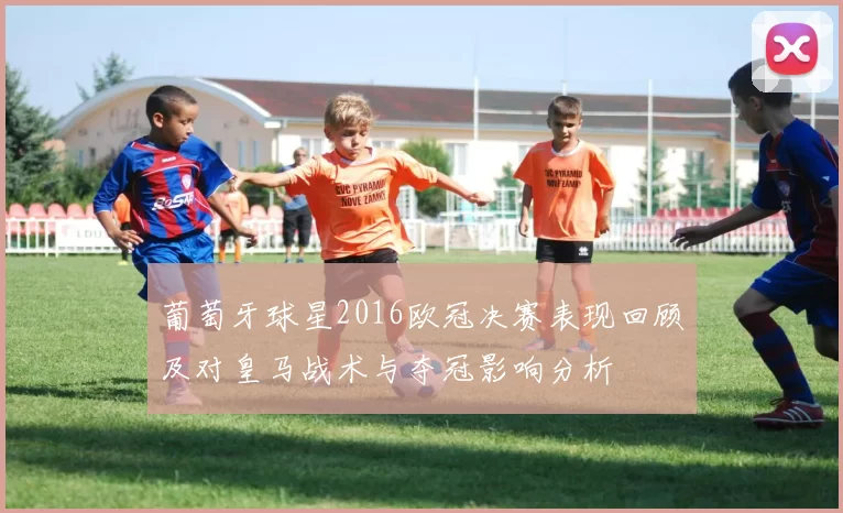 葡萄牙球星2016欧冠决赛表现回顾及对皇马战术与夺冠影响分析