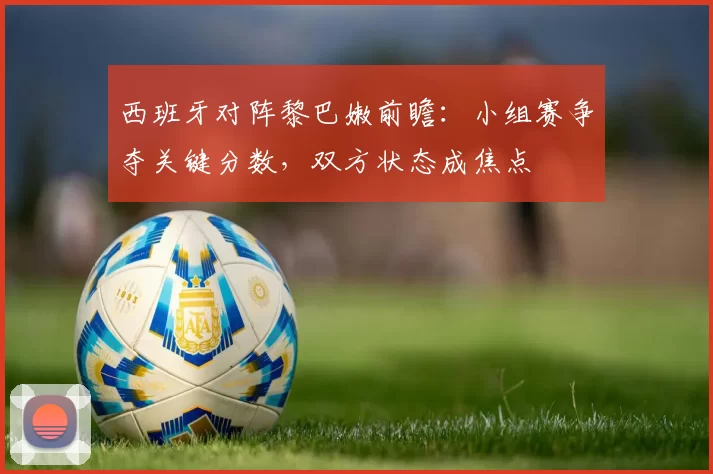 西班牙对阵黎巴嫩前瞻：小组赛争夺关键分数，双方状态成焦点