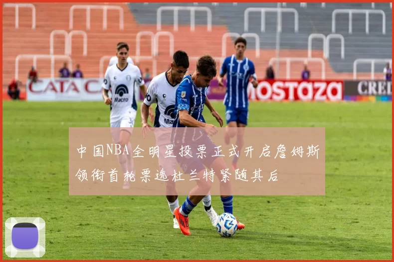 中国NBA全明星投票正式开启詹姆斯领衔首轮票选杜兰特紧随其后