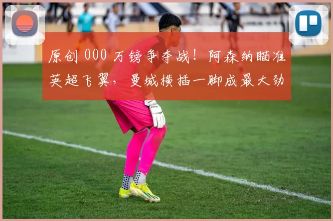 原创 000 万镑争夺战！阿森纳瞄准英超飞翼，曼城横插一脚成最大劲敌