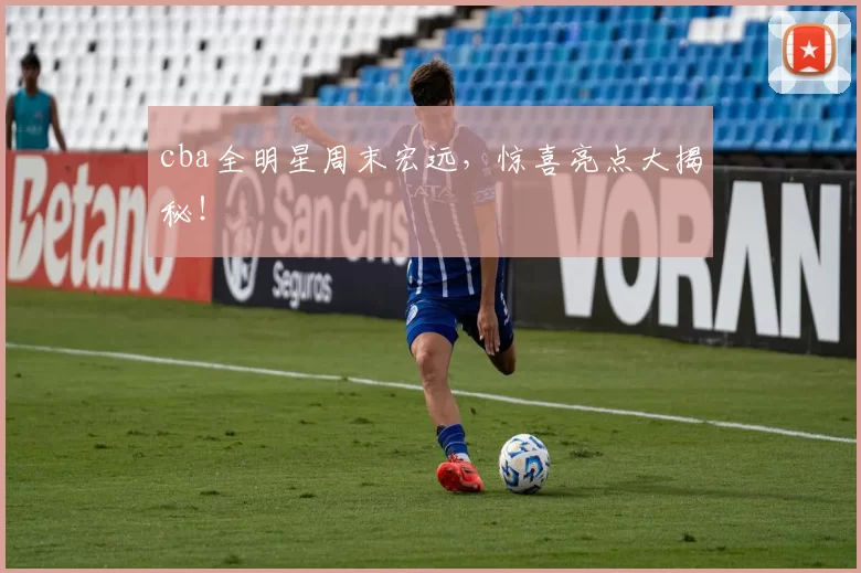cba全明星周末宏远，惊喜亮点大揭秘！