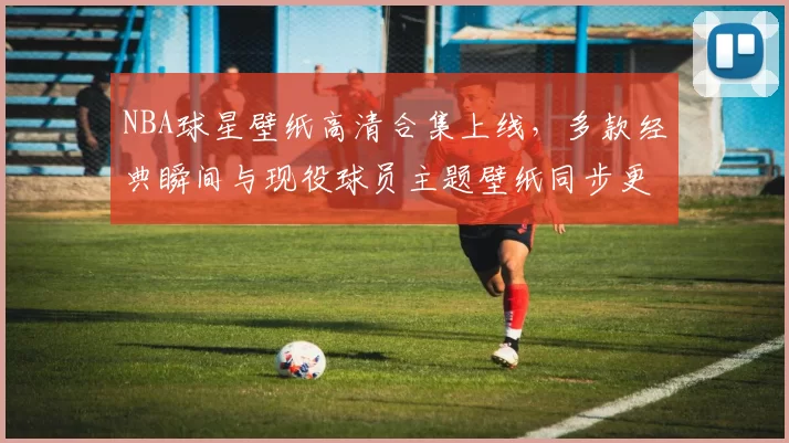 NBA球星壁纸高清合集上线，多款经典瞬间与现役球员主题壁纸同步更新