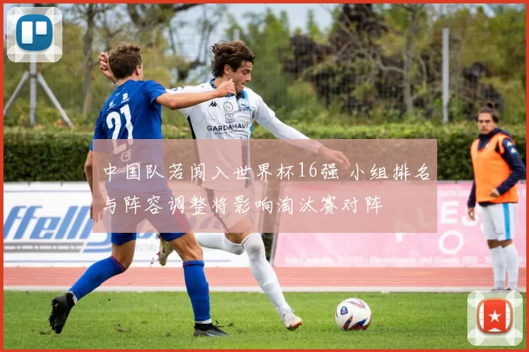 中国队若闯入世界杯16强 小组排名与阵容调整将影响淘汰赛对阵