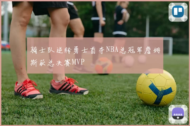 骑士队逆转勇士首夺NBA总冠军詹姆斯获总决赛MVP