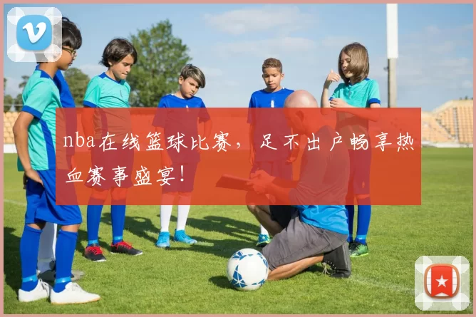 nba在线篮球比赛，足不出户畅享热血赛事盛宴！