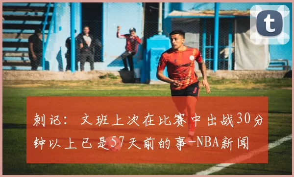 刺记：文班上次在比赛中出战30分钟以上已是57天前的事-NBA新闻