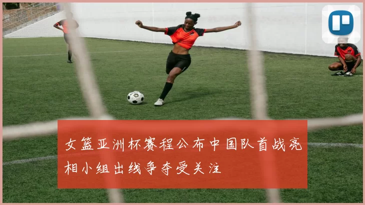 女篮亚洲杯赛程公布中国队首战亮相小组出线争夺受关注