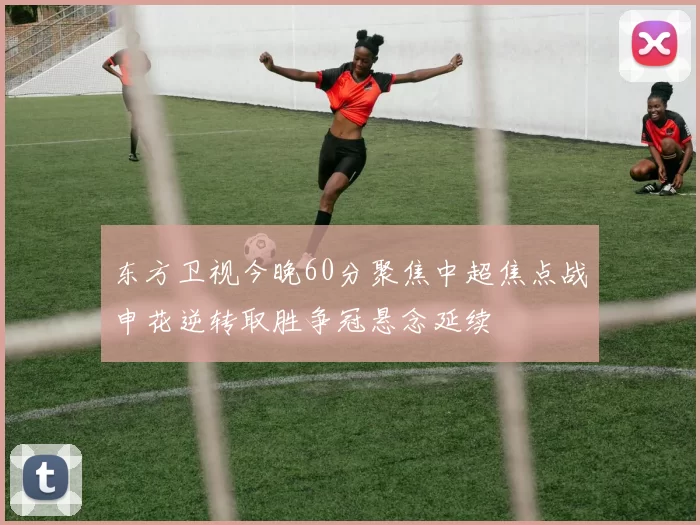 东方卫视今晚60分聚焦中超焦点战申花逆转取胜争冠悬念延续