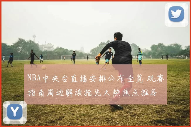 NBA中央台直播安排公布全览 观赛指南周边解读抢先火热焦点推荐