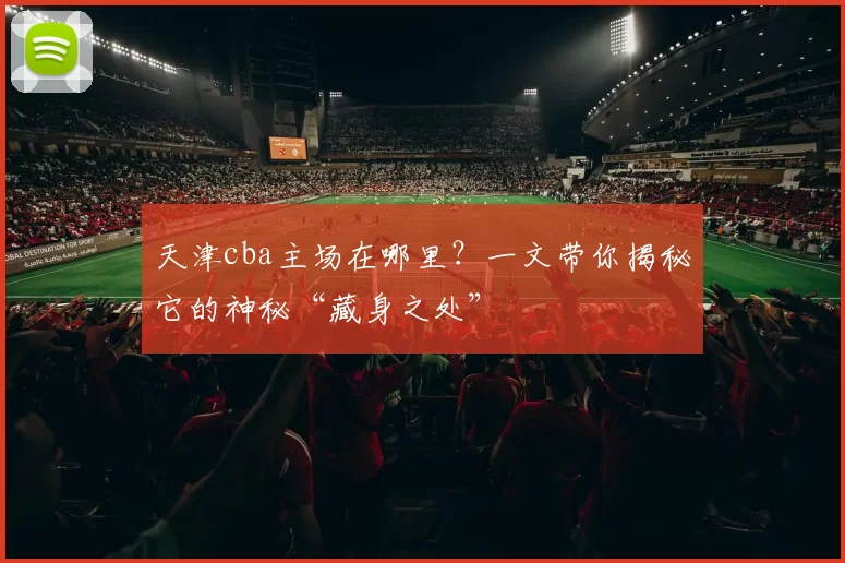 天津cba主场在哪里？一文带你揭秘它的神秘“藏身之处”