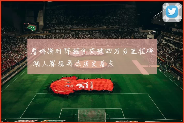 詹姆斯对阵掘金突破四万分里程碑 湖人赛场再添历史看点