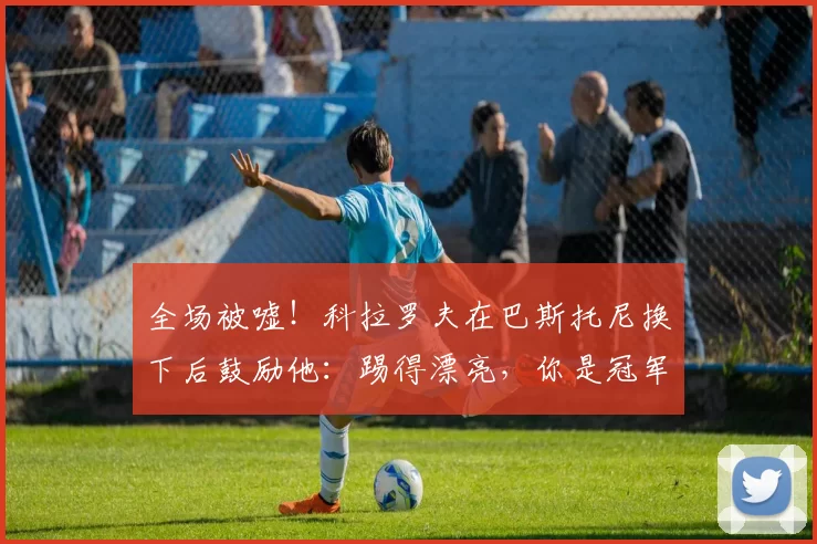全场被嘘！科拉罗夫在巴斯托尼换下后鼓励他：踢得漂亮，你是冠军_国米_比赛_球员