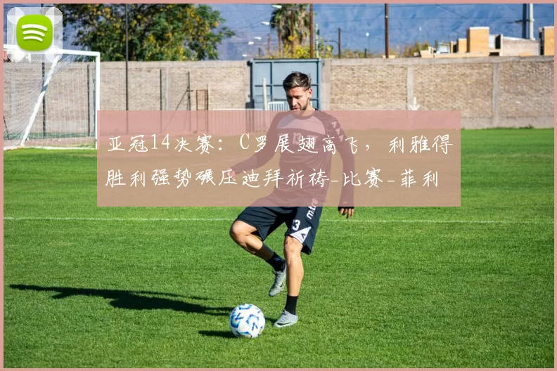 亚冠14决赛：C罗展翅高飞，利雅得胜利强势碾压迪拜祈祷_比赛_菲利克斯