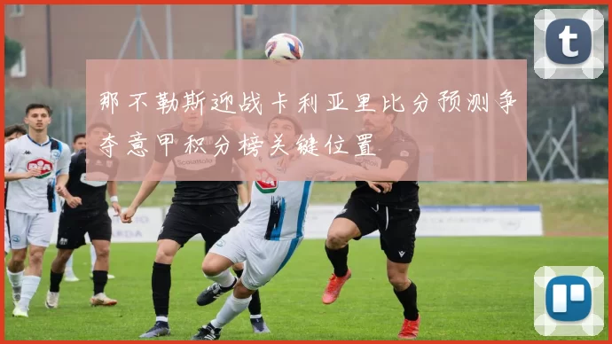 那不勒斯迎战卡利亚里比分预测争夺意甲积分榜关键位置