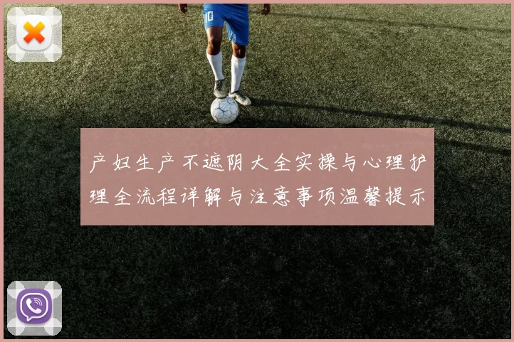 产妇生产不遮阴大全实操与心理护理全流程详解与注意事项温馨提示