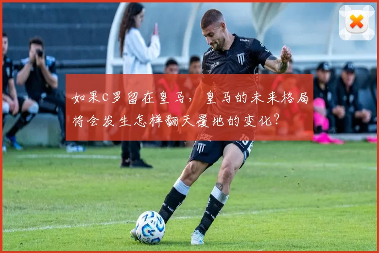 如果c罗留在皇马,皇马的未来格局将会发生怎样翻天覆地的变化?