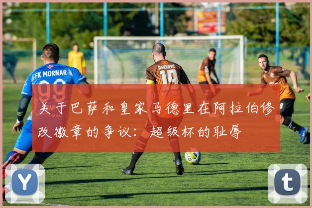 关于巴萨和皇家马德里在阿拉伯修改徽章的争议:超级杯的耻辱