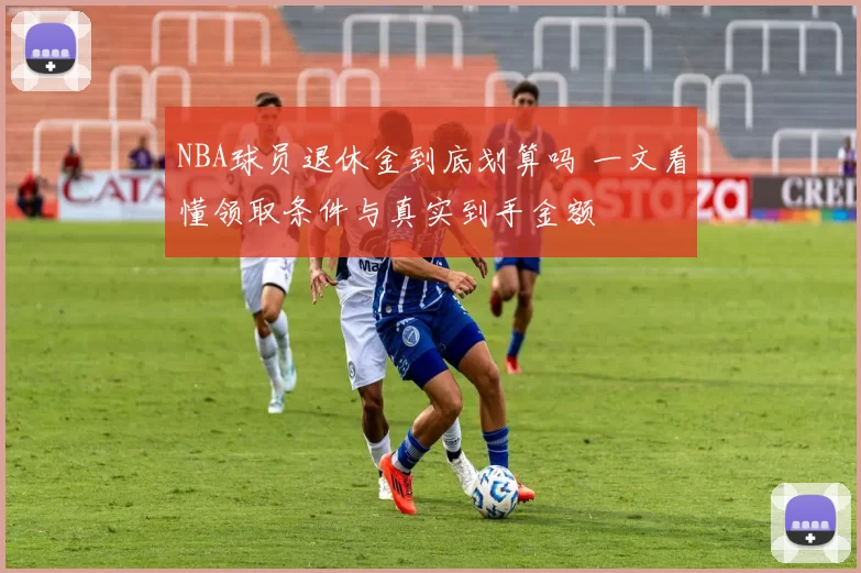 NBA球员退休金到底划算吗 一文看懂领取条件与真实到手金额