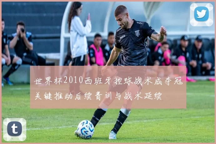 世界杯2010西班牙控球战术成夺冠关键推动后续青训与战术延续