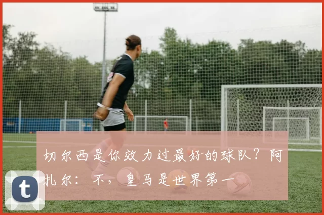 切尔西是你效力过最好的球队？阿扎尔：不，皇马是世界第一