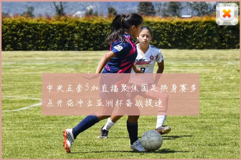 中央五套5加直播聚焦国足热身赛多点开花冲击亚洲杯备战提速